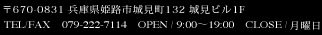 〒670-0831 兵庫県姫路市城見町132 城見ビル1F TEL/FAX　079-222-7114    OPEN / 9:00～19:00　CLOSE / 